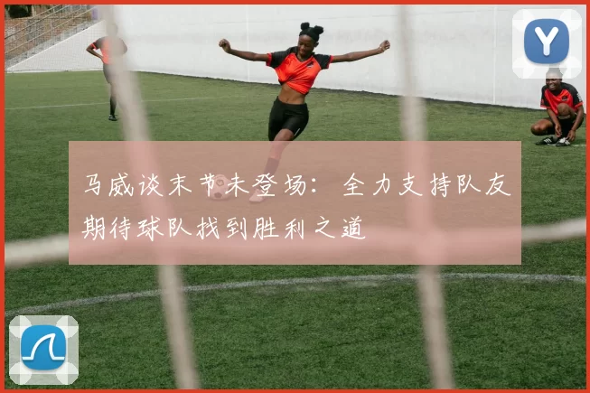 马威谈末节未登场：全力支持队友期待球队找到胜利之道