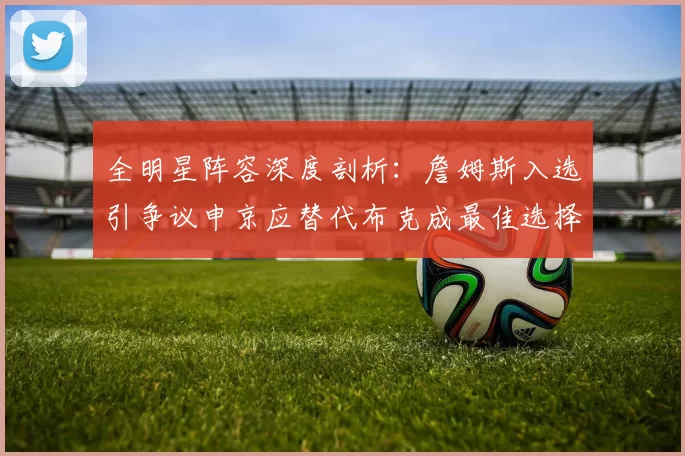 全明星阵容深度剖析：詹姆斯入选引争议申京应替代布克成最佳选择