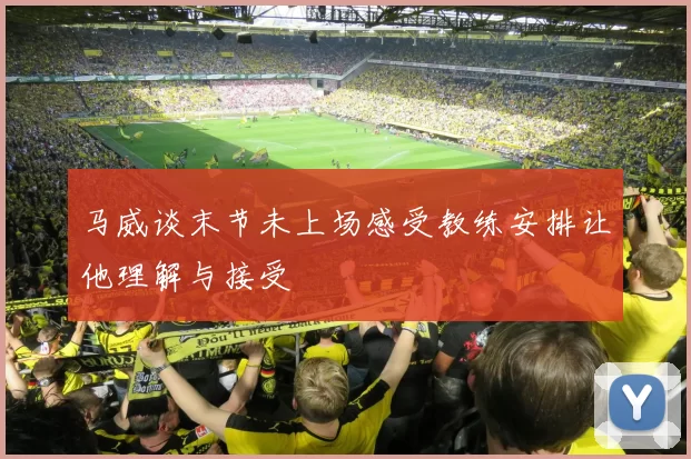 马威谈末节未上场感受教练安排让他理解与接受