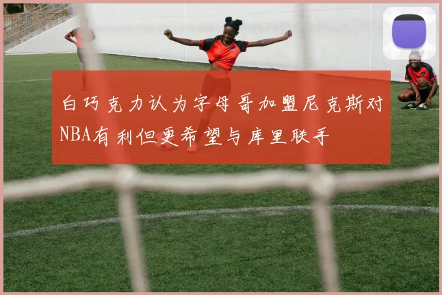 白巧克力认为字母哥加盟尼克斯对NBA有利但更希望与库里联手