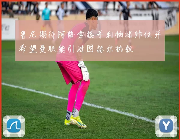 鲁尼期待阿隆索接手利物浦帅位并希望曼联能引进图赫尔执教