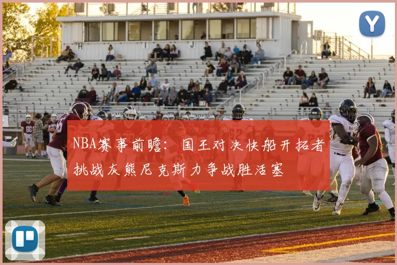 NBA赛事前瞻：国王对决快船开拓者挑战灰熊尼克斯力争战胜活塞